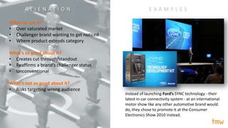 alienation/
When to use it?
• Over saturated market
• Challenger brand wanting to get noticed
• Where product extends category
What’s so good about it?
• Creates cut through/standout
• Reaffirms a brand’s challenger status
• Unconventional
What’s not so good about it?
• Risks targeting wrong audience
E X A M P L E S
Instead of launching Ford’s SYNC technology - their
latest in-car connectivity system - at an international
motor show like any other automotive brand would
do, they chose to promote it at the Consumer
Electronics Show 2010 instead.
A L I E N A T I O N
 