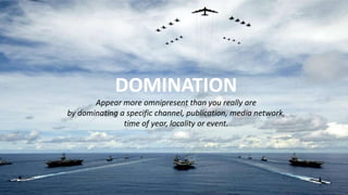 DOMINATION
Appear more omnipresent than you really are
by dominating a specific channel, publication, media network,
time of year, locality or event.
 