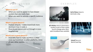 When to use it?
• When you want to appear to have deeper
pockets than you really have
• When you want to saturate a specific audience
(
What’s so good about it?
• Implied ubiquity – makes brand look more
dominant than it really is
• Gives brand stature and cut through in more
targeted way
What’s not so good about it?
• Invariably have to make sacrifices in other
areas eg investment in other platforms, times
of year, other events…
Call of Duty chose to
dominate a day
BT Infinity chose to dominate a
locality as part of their media
launch strategy when fibre-
optic broadband was available
E X A M P L E S
Unicef focus on
World Food Day
D O M I N A T I O N
 