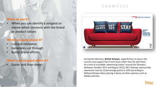 When to use it?
• When you can identify a zeitgeist or
meme which connects with the brand
or product values
What’s so good about it?
• Cultural relevance
• Generates cut through
• Builds brand affinity
What’s not so good about it?
• Easier said than done!
During the Olympics, British Airways urged Britons to stay in the
country and support their home team rather than fly with them.
At a time of incredible ‘advertising clutter’ around the Olympics
(between October 2011 and August 2012), BA’s Olympic sponsorship
awareness rose by 19 percentage points to 54% (according to
Millward Brown data), placing it above all other sponsors such as
Adidas and Visa.
E X A M P L E SZ E I T G E I S T
 