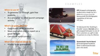 “stunt”
Approach #23/
When to use it?
• To generate cut through, gain free
publicity
• As a precursor to other launch campaign
activity
What’s so good about it?
• Opportunity to be innovative
• News journalists love to report on a
good PR stunt
• Can create social currency
What’s not so good about it?
• Virality is not guaranteed
E X A M P L E S
HTC dropped a photography
student and a model out of a
plane in a unique shoot to
demonstrate the photographic
capabilities of the new
HTC One.
Queensland’s Tourist Board
generated global headlines
when it advertised the best
job in the world.
To help launch the ‘Anything Is
Possible’ season, Harrods sent a
gift wrapped helicopter to one of
their customers as a gift to take
his partner on a trip of a lifetime.
S T U N T
 