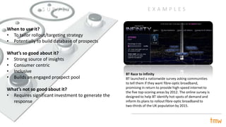 When to use it?
• To tailor rollout/targeting strategy
• Potentially to build database of prospects
What’s so good about it?
• Strong source of insights
• Consumer centric
• Inclusive
• Builds an engaged prospect pool
What’s not so good about it?
• Requires significant investment to generate the
response
BT Race to Infinity
BT launched a nationwide survey asking communities
to tell them if they want fibre-optic broadband,
promising in return to provide high-speed internet to
the five top-scoring areas by 2012. The online survey is
designed to help BT identify hot-spots of demand and
inform its plans to rollout fibre-optic broadband to
two-thirds of the UK population by 2015.
E X A M P L E SS U R V E Y
 