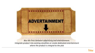 Blur the lines between advertising and entertainment.
Integrate product into existing storylines or create dedicated entertainment
where the product is integral to the plot
 