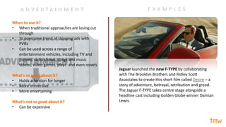 When to use it?
• When traditional approaches are losing cut
through
• To overcome trend of skipping ads with
PVRs
• Can be used across a range of
entertainment vehicles, including TV and
movies, radio shows, songs and music
videos, video games, plays and even novels
What’s so good about it?
• Holds attention for longer
• More immersive
• More entertaining
What’s not so good about it?
• Can be expensive
Jaguar launched the new F-TYPE by collaborating
with The Brooklyn Brothers and Ridley Scott
Associates to create this short film called Desire – a
story of adventure, betrayal, retribution and greed.
The Jaguar F-TYPE takes centre stage alongside a
headline cast including Golden Globe winner Damian
Lewis.
E X A M P L E SA D V E R T A I N M E N T
 