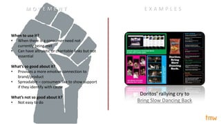 When to use it?
• When there is a consumer need not
currently being met
• Can have altruistic or charitable links but not
essential
What’s so good about it?
• Provides a more emotive connection to
brand/product
• Spreadable – consumers like to show support
if they identify with cause
What’s not so good about it?
• Not easy to do
Doritos’ rallying cry to
Bring Slow Dancing Back
E X A M P L E SM O V E M E N T
 