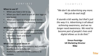 When to use it?
• When you have a lot to say
• When you don’t want to put all your eggs in
one basket
• When you want to unpack brand stories
• To support transmedia planning strategies
What’s so good about it?
• Focuses resources on content generation
• Some bonfires can spread unexpectedly
• Generates reach and depth
• SEO advantages
What’s not so good about it?
• Maintaining brand consistency and premium
quality can be a challenge
• Audiences will have mixed exposure to
content
E X A M P L E S
"We don't do advertising any more.
We just do cool stuff.
It sounds a bit wanky, but that's just
the way it is. Advertising is all about
achieving awareness, and we no
longer need awareness. We need to
become part of people's lives and
digital allows us to do that.“
Simon Pestridge
UK Marketing Director
Nike
B O N F I R E S
 