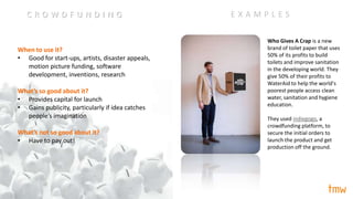 When to use it?
• Good for start-ups, artists, disaster appeals,
motion picture funding, software
development, inventions, research
What’s so good about it?
• Provides capital for launch
• Gains publicity, particularly if idea catches
people’s imagination
What’s not so good about it?
• Have to pay out!
Who Gives A Crap is a new
brand of toilet paper that uses
50% of its profits to build
toilets and improve sanitation
in the developing world. They
give 50% of their profits to
WaterAid to help the world's
poorest people access clean
water, sanitation and hygiene
education.
They used indiegogo, a
crowdfunding platform, to
secure the initial orders to
launch the product and get
production off the ground.
E X A M P L E SC R O W D F U N D I N G
 