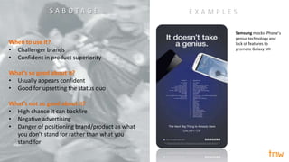 When to use it?
• Challenger brands
• Confident in product superiority
What’s so good about it?
• Usually appears confident
• Good for upsetting the status quo
What’s not so good about it?
• High chance it can backfire
• Negative advertising
• Danger of positioning brand/product as what
you don’t stand for rather than what you
stand for
Samsung mocks iPhone’s
genius technology and
lack of features to
promote Galaxy SIII
E X A M P L E SS A B O T A G E
 