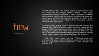 Founded in 1987 by Paul Tullo, Richard Marshall and Chris Warren, TMW
has evolved into the Intelligent Influence Agency. TMW guides
organisations through the complexities of today’s consumer and business
environments by identifying the key influences that affect how people feel,
behave, spend and think. This approach recognises and builds on the
opportunity to create greater engagement by encouraging audience
participation with organisations.
The agency offers a wide range of services from data planning and
analytics, CRM & eCRM, to content creation, community management and
shopper marketing. Campaigns are executed across a breadth of channels
including email, digital, social media, mobile and video. TMW works with
some of the world’s most respected companies and organisations including
Unilever, Diageo, Nissan, Sony, Brother International and Sainsbury’s.
In 2006, TMW joined Creston plc, the FTSE-listed insight and
communications group, comprised of eleven agencies divided into three
divisions: Insight, Communications and Health. For more information visit
www.tmw.co.uk
 