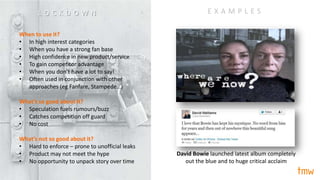 David Bowie launched latest album completely
out the blue and to huge critical acclaim
When to use it?
• In high interest categories
• When you have a strong fan base
• High confidence in new product/service
• To gain competitor advantage
• When you don’t have a lot to say!
• Often used in conjunction with other
approaches (eg Fanfare, Stampede…)
What’s so good about it?
• Speculation fuels rumours/buzz
• Catches competition off guard
• No cost
What’s not so good about it?
• Hard to enforce – prone to unofficial leaks
• Product may not meet the hype
• No opportunity to unpack story over time
E X A M P L E SL O C K D O W N
 