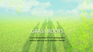 GRASS ROOTS
Create groundswell from existing fans
before opening up to broader market
 