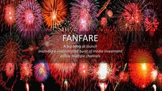 FANFARE
A big bang at launch
involving a concentrated burst of media investment
across multiple channels
 