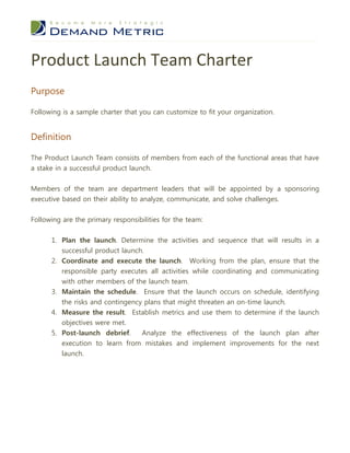 Product Launch Team Charter
Purpose

Following is a sample charter that you can customize to fit your organization.


Definition

The Product Launch Team consists of members from each of the functional areas that have
a stake in a successful product launch.


Members of the team are department leaders that will be appointed by a sponsoring
executive based on their ability to analyze, communicate, and solve challenges.


Following are the primary responsibilities for the team:


      1. Plan the launch. Determine the activities and sequence that will results in a
         successful product launch.
      2. Coordinate and execute the launch. Working from the plan, ensure that the
         responsible party executes all activities while coordinating and communicating
         with other members of the launch team.
      3. Maintain the schedule. Ensure that the launch occurs on schedule, identifying
         the risks and contingency plans that might threaten an on-time launch.
      4. Measure the result. Establish metrics and use them to determine if the launch
         objectives were met.
      5. Post-launch debrief.     Analyze the effectiveness of the launch plan after
          execution to learn from mistakes and implement improvements for the next
          launch.
 