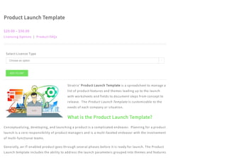 Product Launch Template
$20.00 – $50.00
Licensing Options | Product FAQs
Select License Type
Stratrix’ Product Launch Template is a spreadsheet to manage a
list of product features and themes leading up to the launch
with worksheets and fields to document steps from concept to
release.  The Product Launch Template is customizable to the
needs of each company or situation.
What is the Product Launch Template?
Conceptualizing, developing, and launching a product is a complicated endeavor.  Planning for a product
launch is a core responsibility of product managers and is a multi-faceted endeavor with the involvement
of multi-functional teams.
Generally, an IT-enabled product goes through several phases before it is ready for launch. The Product
Launch template includes the ability to address the launch parameters grouped into themes and features
ADD TO CART
Choose an option 
 