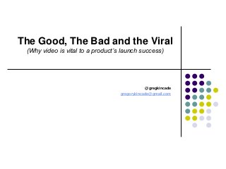 The Good, The Bad and the Viral
(Why video is vital to a product’s launch success)
@gregkincade
gregorykincade@gmail.com
 