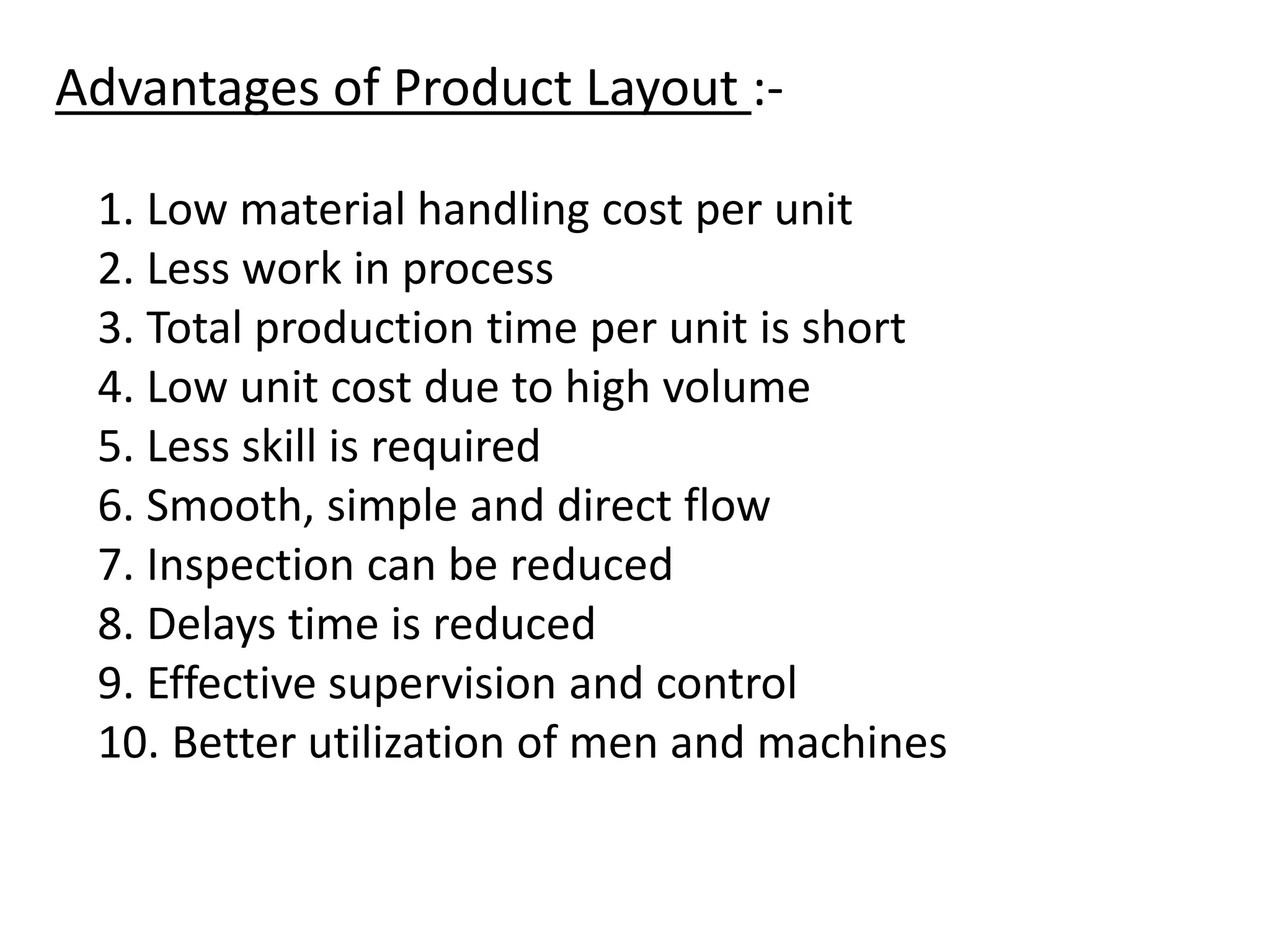 Advantages of Product Layout :-
1. Low material handling cost per unit
2. Less work in process
3. Total production time per unit is short
4. Low unit cost due to high volume
5. Less skill is required
6. Smooth, simple and direct flow
7. Inspection can be reduced
8. Delays time is reduced
9. Effective supervision and control
10. Better utilization of men and machines