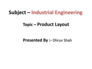 Subject – Industrial Engineering
Topic – Product Layout
Presented By :- Dhruv Shah
 