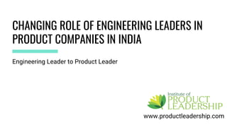 CHANGING ROLE OF ENGINEERING LEADERS IN
PRODUCT COMPANIES IN INDIA
www.productleadership.com
Engineering Leader to Product Leader
 