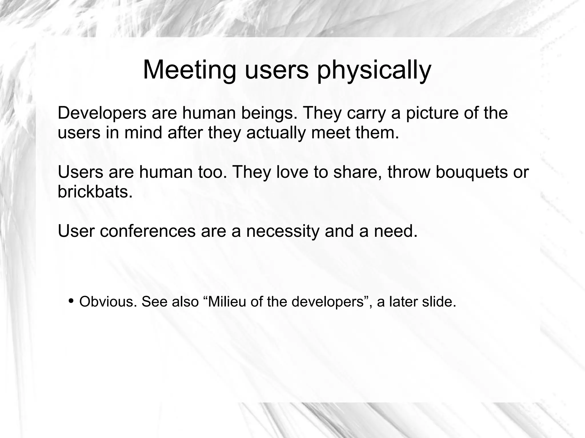 Meeting users physically
Developers are human beings. They carry a picture of the
users in mind after they actually meet them.

Users are human too. They love to share, throw bouquets or
brickbats.

User conferences are a necessity and a need.


 ●   Obvious. See also “Milieu of the developers”, a later slide.
 