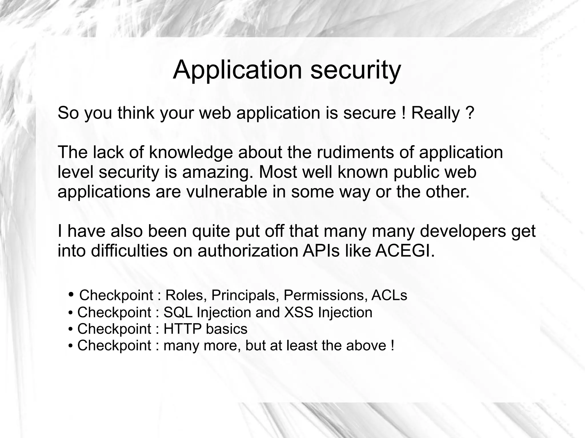 Application security
So you think your web application is secure ! Really ?

The lack of knowledge about the rudiments of application
level security is amazing. Most well known public web
applications are vulnerable in some way or the other.

I have also been quite put off that many many developers get
into difficulties on authorization APIs like ACEGI.

 ● Checkpoint : Roles, Principals, Permissions, ACLs
 ● Checkpoint : SQL Injection and XSS Injection

 ● Checkpoint : HTTP basics

 ● Checkpoint : many more, but at least the above !
 