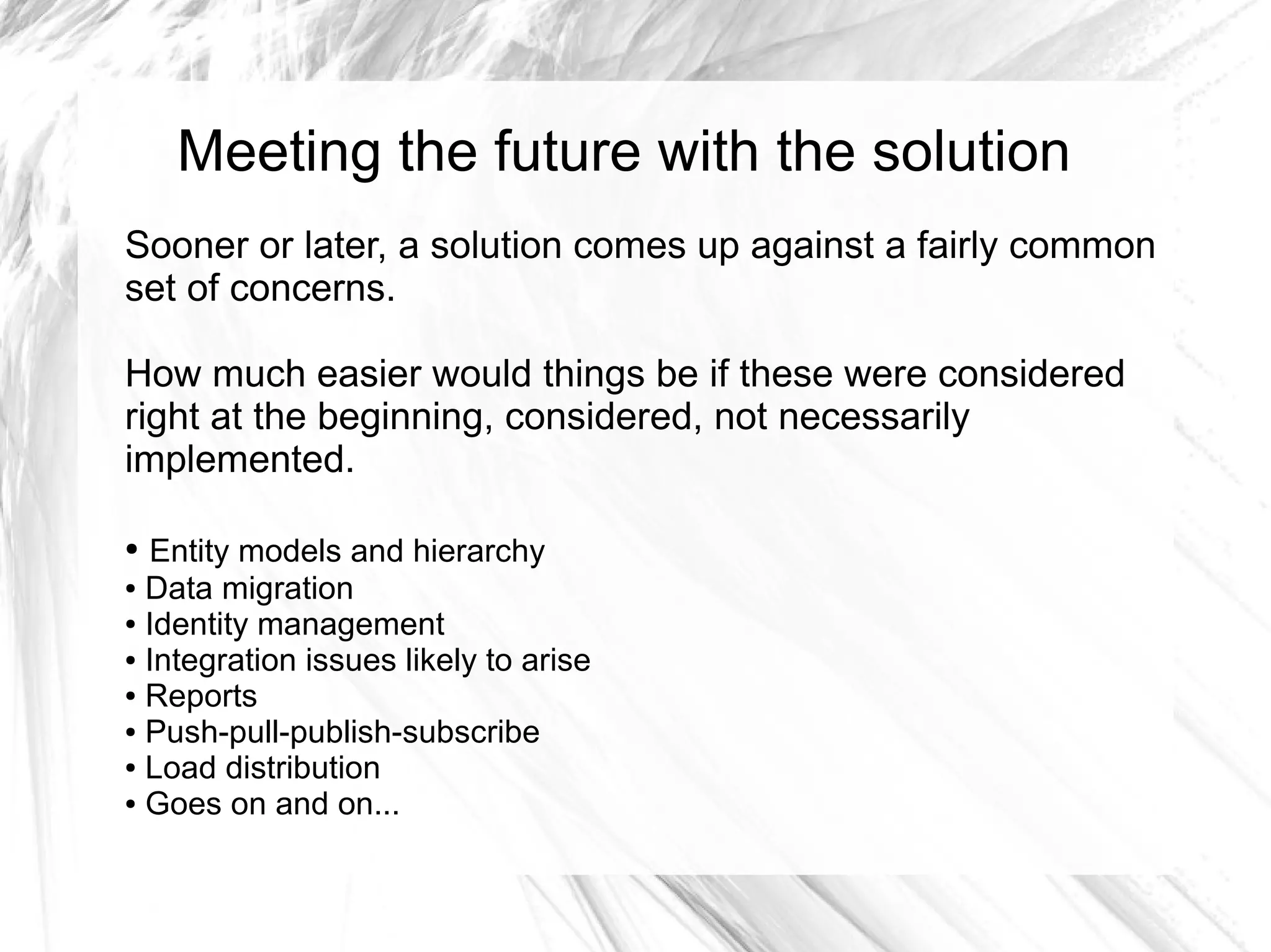Meeting the future with the solution
Sooner or later, a solution comes up against a fairly common
set of concerns.

How much easier would things be if these were considered
right at the beginning, considered, not necessarily
implemented.

● Entity models and hierarchy
● Data migration

● Identity management

● Integration issues likely to arise

● Reports

● Push-pull-publish-subscribe

● Load distribution

● Goes on and on...
 