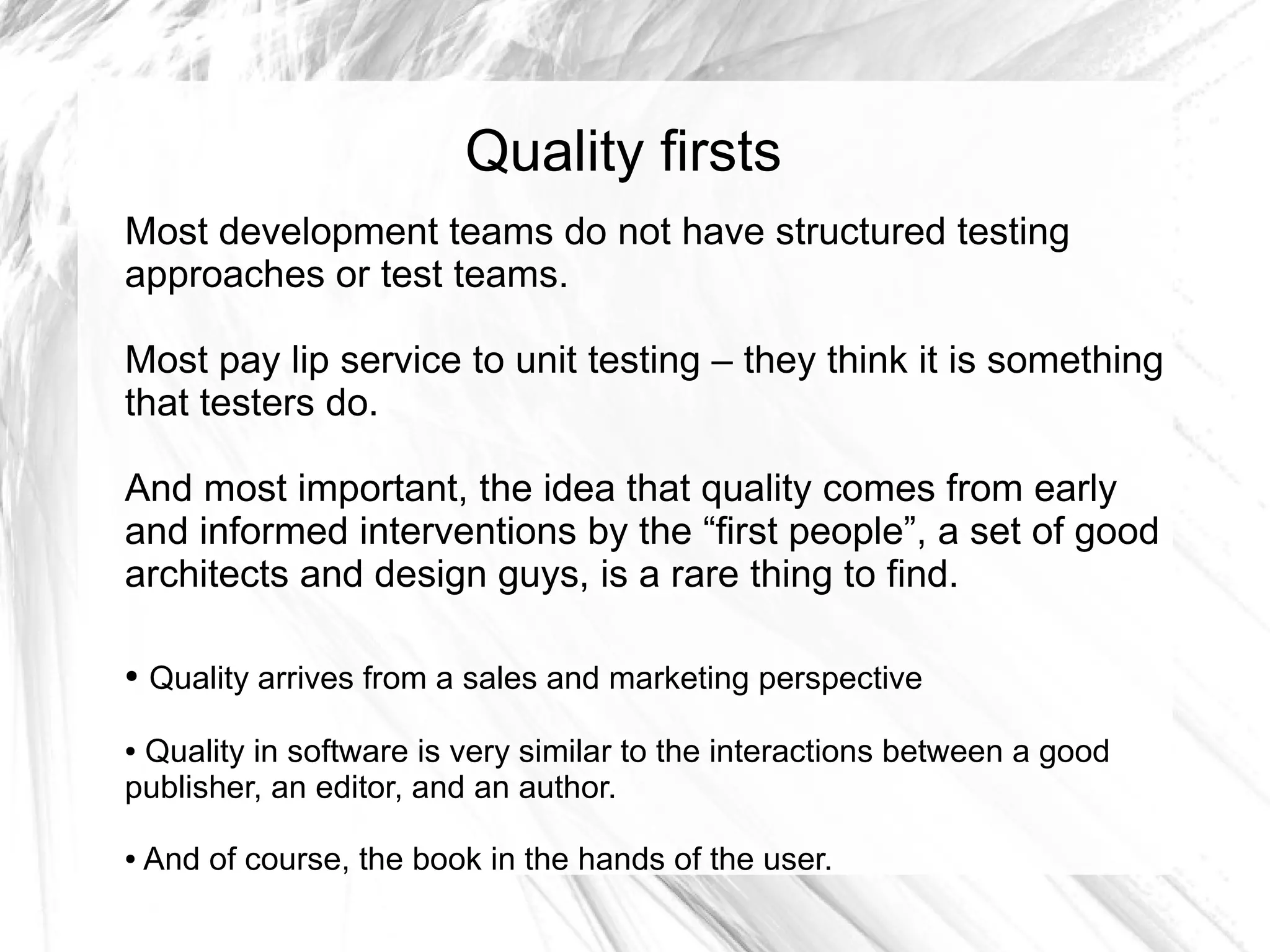 Quality firsts
Most development teams do not have structured testing
approaches or test teams.

Most pay lip service to unit testing – they think it is something
that testers do.

And most important, the idea that quality comes from early
and informed interventions by the “first people”, a set of good
architects and design guys, is a rare thing to find.

●   Quality arrives from a sales and marketing perspective

●Quality in software is very similar to the interactions between a good
publisher, an editor, and an author.

●   And of course, the book in the hands of the user.
 