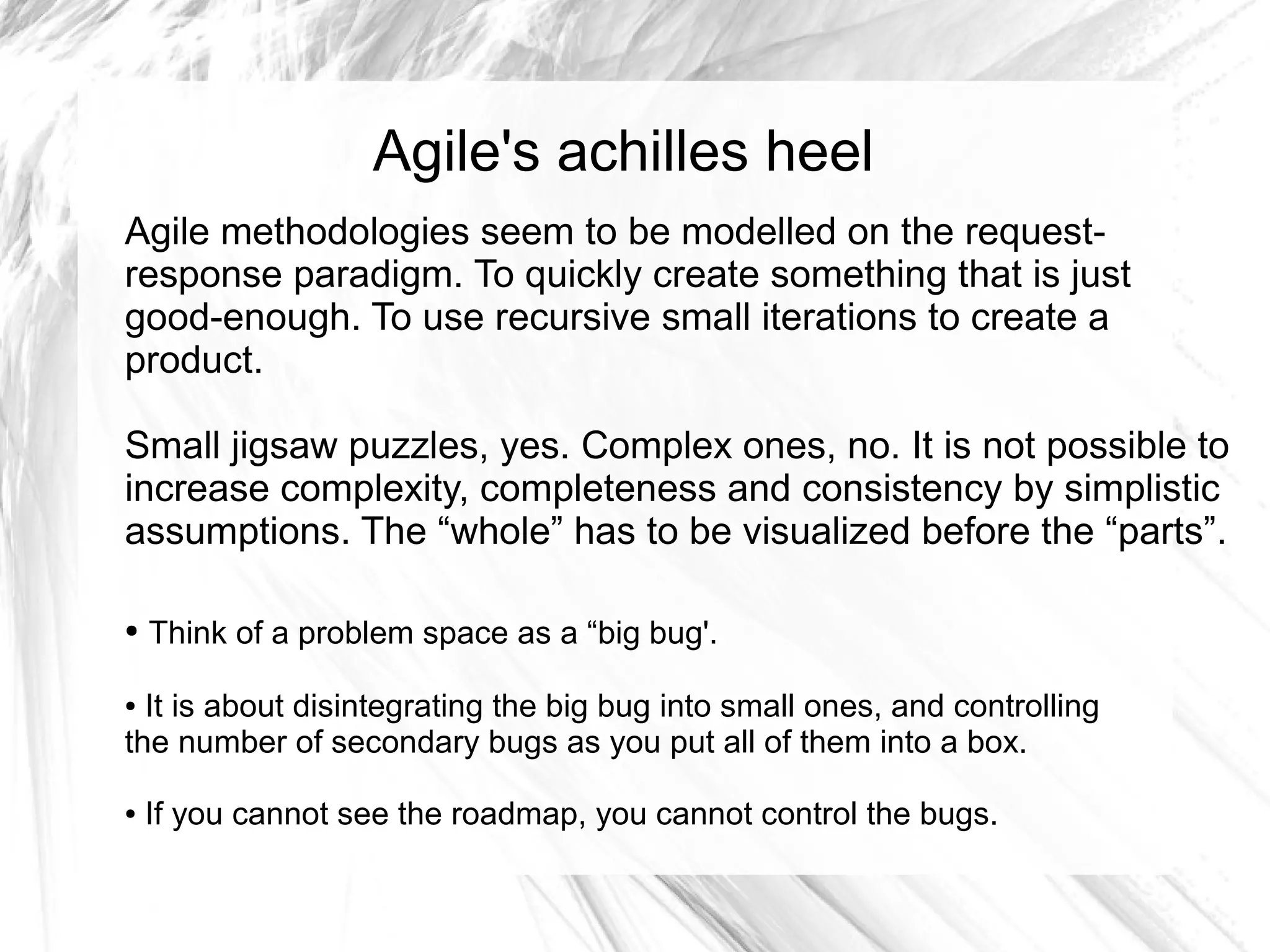 Agile's achilles heel
Agile methodologies seem to be modelled on the request-
response paradigm. To quickly create something that is just
good-enough. To use recursive small iterations to create a
product.

Small jigsaw puzzles, yes. Complex ones, no. It is not possible to
increase complexity, completeness and consistency by simplistic
assumptions. The “whole” has to be visualized before the “parts”.

●   Think of a problem space as a “big bug'.

● It is about disintegrating the big bug into small ones, and controlling
the number of secondary bugs as you put all of them into a box.

●   If you cannot see the roadmap, you cannot control the bugs.
 
