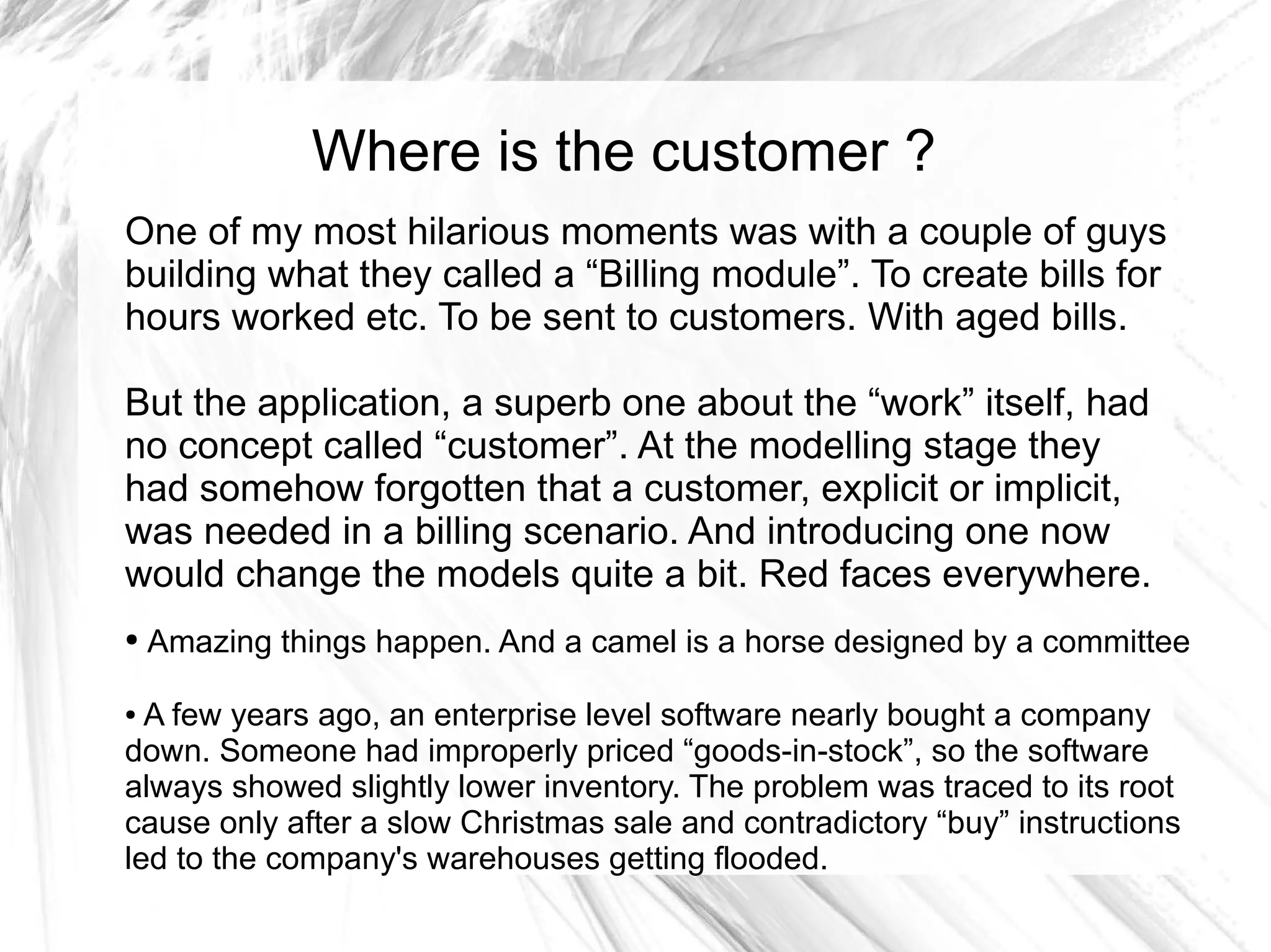 Where is the customer ?
One of my most hilarious moments was with a couple of guys
building what they called a “Billing module”. To create bills for
hours worked etc. To be sent to customers. With aged bills.

But the application, a superb one about the “work” itself, had
no concept called “customer”. At the modelling stage they
had somehow forgotten that a customer, explicit or implicit,
was needed in a billing scenario. And introducing one now
would change the models quite a bit. Red faces everywhere.
●   Amazing things happen. And a camel is a horse designed by a committee

● A few years ago, an enterprise level software nearly bought a company
down. Someone had improperly priced “goods-in-stock”, so the software
always showed slightly lower inventory. The problem was traced to its root
cause only after a slow Christmas sale and contradictory “buy” instructions
led to the company's warehouses getting flooded.
 