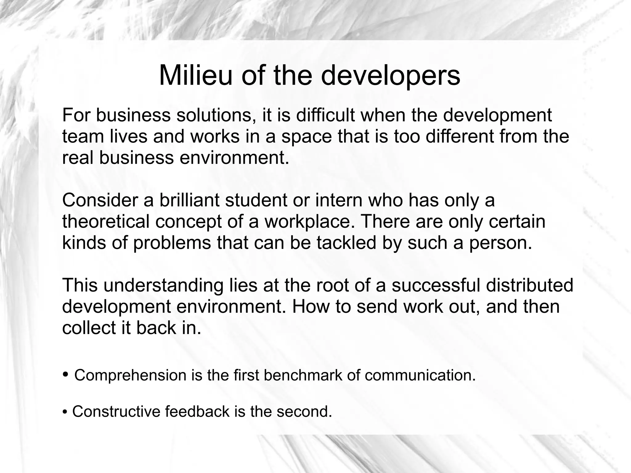 Milieu of the developers
For business solutions, it is difficult when the development
team lives and works in a space that is too different from the
real business environment.

Consider a brilliant student or intern who has only a
theoretical concept of a workplace. There are only certain
kinds of problems that can be tackled by such a person.

This understanding lies at the root of a successful distributed
development environment. How to send work out, and then
collect it back in.

●   Comprehension is the first benchmark of communication.

●   Constructive feedback is the second.
 