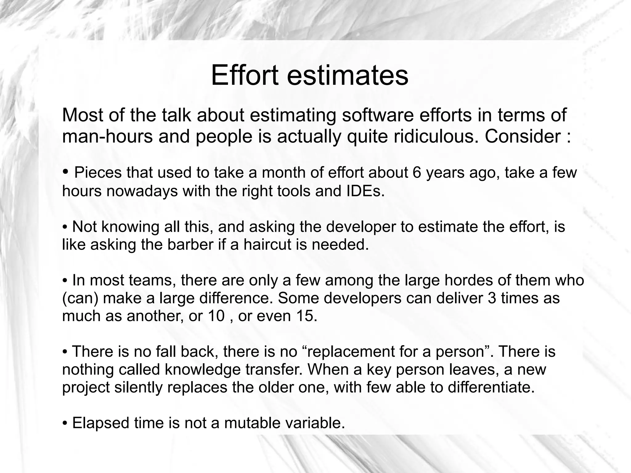 Effort estimates
Most of the talk about estimating software efforts in terms of
man-hours and people is actually quite ridiculous. Consider :
●Pieces that used to take a month of effort about 6 years ago, take a few
hours nowadays with the right tools and IDEs.

● Not knowing all this, and asking the developer to estimate the effort, is
like asking the barber if a haircut is needed.

● In most teams, there are only a few among the large hordes of them who
(can) make a large difference. Some developers can deliver 3 times as
much as another, or 10 , or even 15.

●There is no fall back, there is no “replacement for a person”. There is
nothing called knowledge transfer. When a key person leaves, a new
project silently replaces the older one, with few able to differentiate.

●   Elapsed time is not a mutable variable.
 