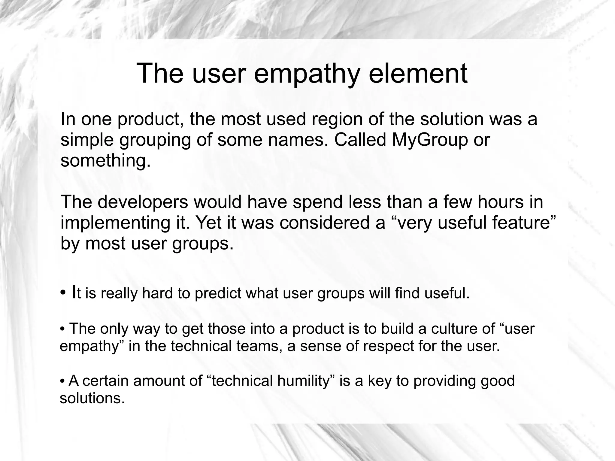 The user empathy element
In one product, the most used region of the solution was a
simple grouping of some names. Called MyGroup or
something.

The developers would have spend less than a few hours in
implementing it. Yet it was considered a “very useful feature”
by most user groups.

●   It is really hard to predict what user groups will find useful.
●The only way to get those into a product is to build a culture of “user
empathy” in the technical teams, a sense of respect for the user.

●A certain amount of “technical humility” is a key to providing good
solutions.
 