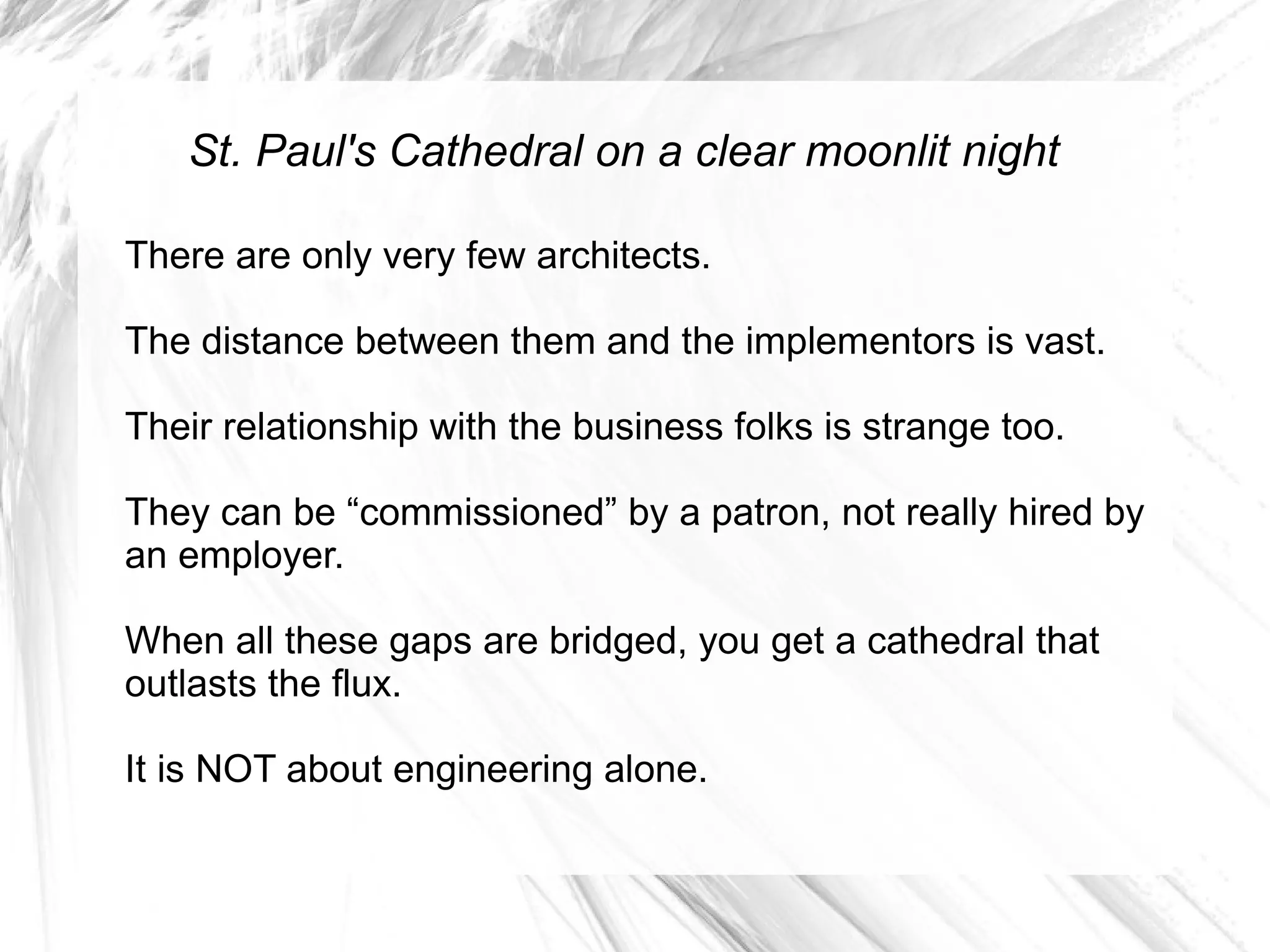 St. Paul's Cathedral on a clear moonlit night

There are only very few architects.

The distance between them and the implementors is vast.

Their relationship with the business folks is strange too.

They can be “commissioned” by a patron, not really hired by
an employer.

When all these gaps are bridged, you get a cathedral that
outlasts the flux.

It is NOT about engineering alone.
 