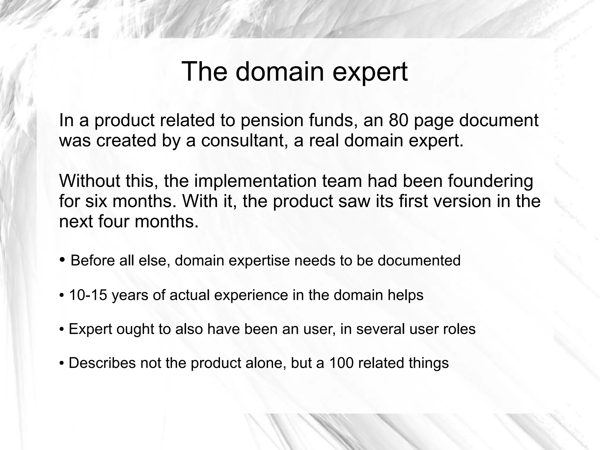 The domain expert
In a product related to pension funds, an 80 page document
was created by a consultant, a real domain expert.

Without this, the implementation team had been foundering
for six months. With it, the product saw its first version in the
next four months.
●   Before all else, domain expertise needs to be documented

●   10-15 years of actual experience in the domain helps

●   Expert ought to also have been an user, in several user roles

●   Describes not the product alone, but a 100 related things
 