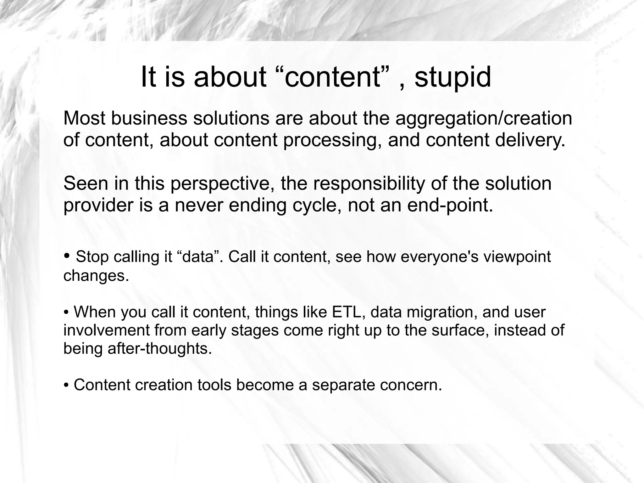 It is about “content” , stupid
Most business solutions are about the aggregation/creation
of content, about content processing, and content delivery.

Seen in this perspective, the responsibility of the solution
provider is a never ending cycle, not an end-point.

●Stop calling it “data”. Call it content, see how everyone's viewpoint
changes.

● When you call it content, things like ETL, data migration, and user
involvement from early stages come right up to the surface, instead of
being after-thoughts.

●   Content creation tools become a separate concern.
 