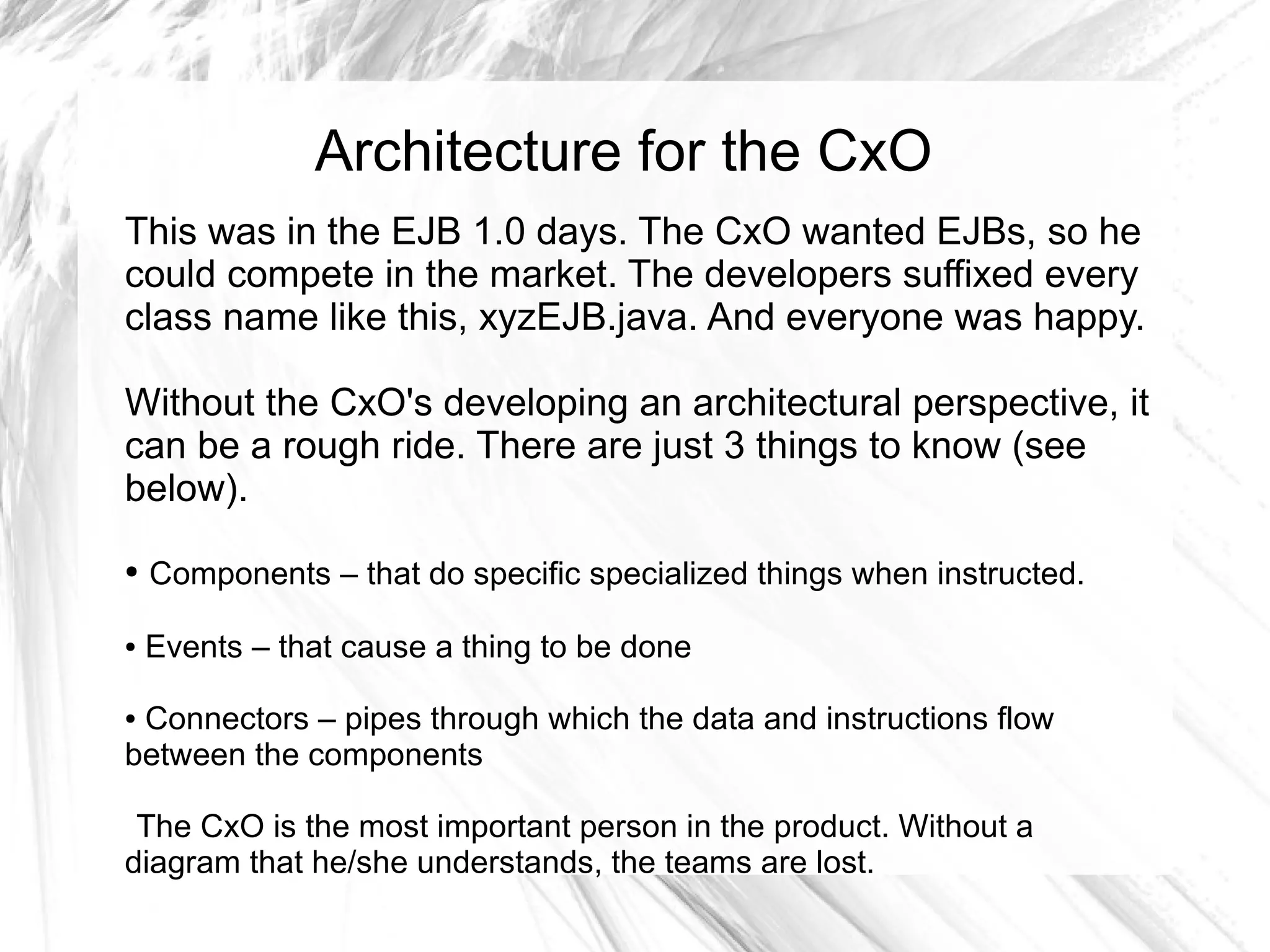 Architecture for the CxO
This was in the EJB 1.0 days. The CxO wanted EJBs, so he
could compete in the market. The developers suffixed every
class name like this, xyzEJB.java. And everyone was happy.

Without the CxO's developing an architectural perspective, it
can be a rough ride. There are just 3 things to know (see
below).
●   Components – that do specific specialized things when instructed.

●   Events – that cause a thing to be done

●Connectors – pipes through which the data and instructions flow
between the components

 The CxO is the most important person in the product. Without a
diagram that he/she understands, the teams are lost.
 