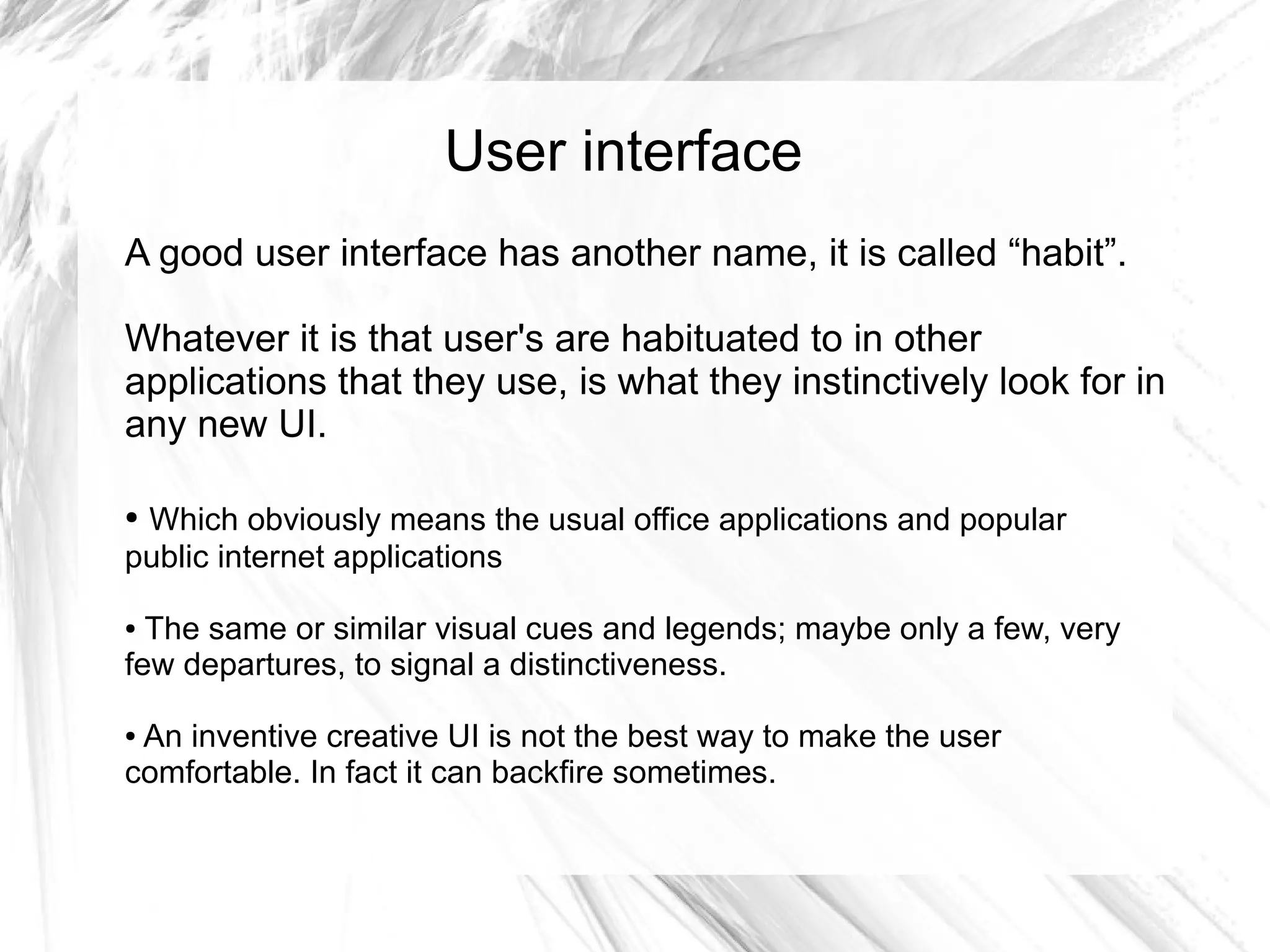 User interface
A good user interface has another name, it is called “habit”.

Whatever it is that user's are habituated to in other
applications that they use, is what they instinctively look for in
any new UI.

●Which obviously means the usual office applications and popular
public internet applications

● The same or similar visual cues and legends; maybe only a few, very
few departures, to signal a distinctiveness.

●An inventive creative UI is not the best way to make the user
comfortable. In fact it can backfire sometimes.
 