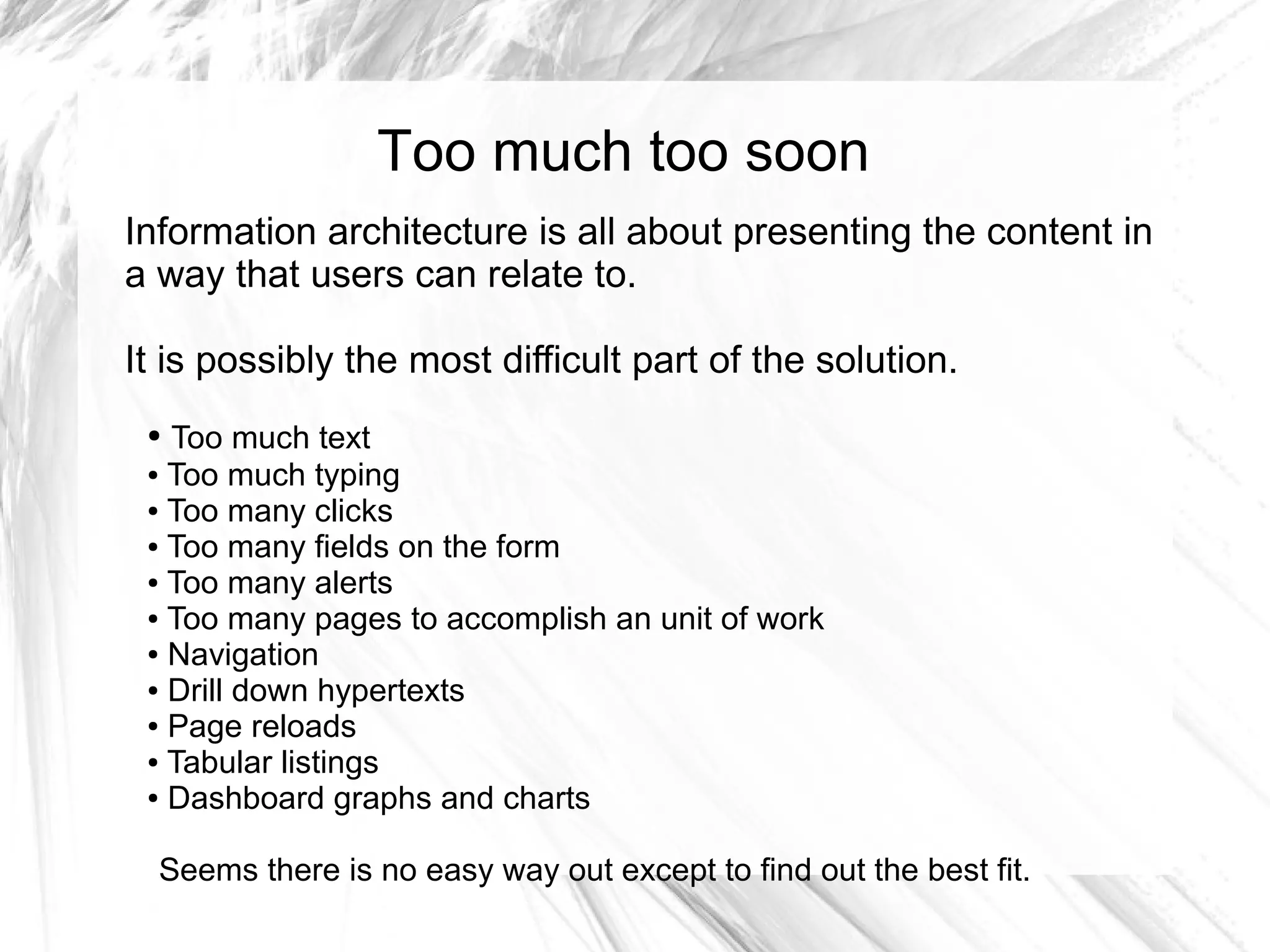 Too much too soon
Information architecture is all about presenting the content in
a way that users can relate to.

It is possibly the most difficult part of the solution.
 ● Too much text
 ● Too much typing

 ● Too many clicks

 ● Too many fields on the form

 ● Too many alerts

 ● Too many pages to accomplish an unit of work

 ● Navigation

 ● Drill down hypertexts

 ● Page reloads

 ● Tabular listings

 ● Dashboard graphs and charts




  Seems there is no easy way out except to find out the best fit.
 