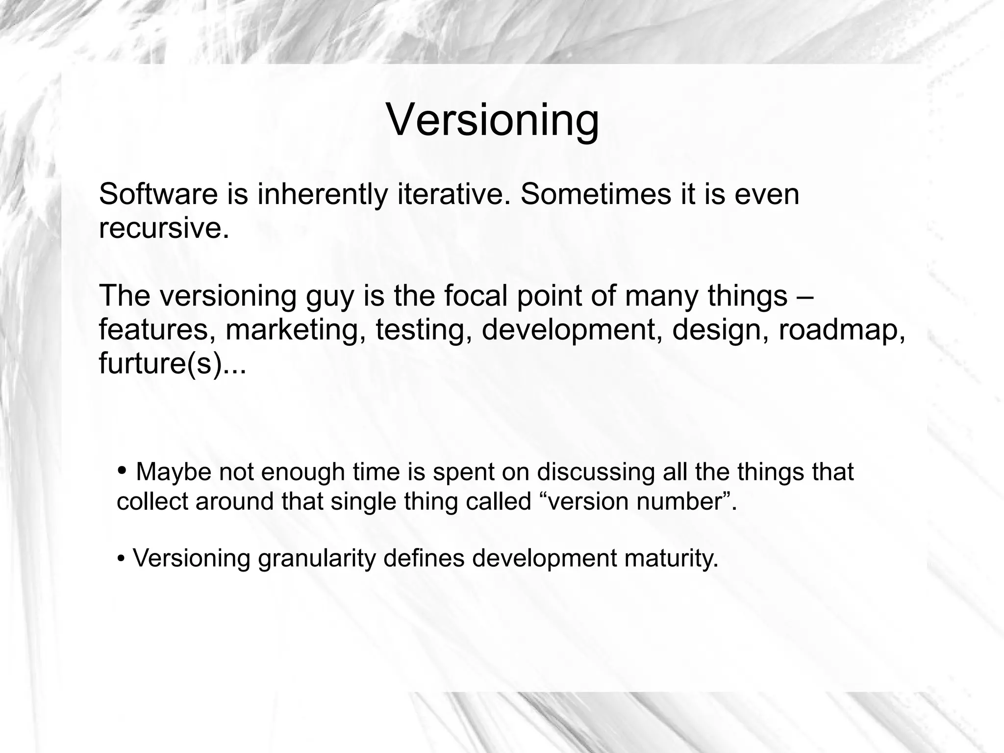 Versioning
Software is inherently iterative. Sometimes it is even
recursive.

The versioning guy is the focal point of many things –
features, marketing, testing, development, design, roadmap,
furture(s)...


 ●Maybe not enough time is spent on discussing all the things that
 collect around that single thing called “version number”.

 ●   Versioning granularity defines development maturity.
 