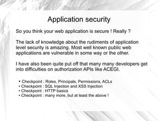 Application security
So you think your web application is secure ! Really ?

The lack of knowledge about the rudiments of application
level security is amazing. Most well known public web
applications are vulnerable in some way or the other.

I have also been quite put off that many many developers get
into difficulties on authorization APIs like ACEGI.

 ● Checkpoint : Roles, Principals, Permissions, ACLs
 ● Checkpoint : SQL Injection and XSS Injection

 ● Checkpoint : HTTP basics

 ● Checkpoint : many more, but at least the above !
 