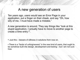 A new generation of users
Ten years ago, users would see an Error Page in your
application, put a finger on their cheek, and say “Oh, how
silly of me, I must have made a mistake.”

A new generation is around. They say things like “look at this
stupid application, I actually have to move to another page to
create a time entry !”.


●   Just this – beware of silliness in solutions from now on.

●There is a “factor of unforgiveness” in the new kind of users, that ought to
be somehow built into design, development and testing – but I am not sure
how.
 