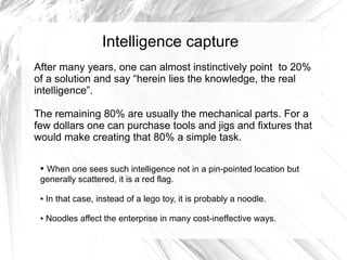 Intelligence capture
After many years, one can almost instinctively point to 20%
of a solution and say “herein lies the knowledge, the real
intelligence”.

The remaining 80% are usually the mechanical parts. For a
few dollars one can purchase tools and jigs and fixtures that
would make creating that 80% a simple task.

 ●When one sees such intelligence not in a pin-pointed location but
 generally scattered, it is a red flag.

 ●   In that case, instead of a lego toy, it is probably a noodle.

 ●   Noodles affect the enterprise in many cost-ineffective ways.
 