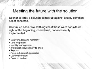Meeting the future with the solution
Sooner or later, a solution comes up against a fairly common
set of concerns.

How much easier would things be if these were considered
right at the beginning, considered, not necessarily
implemented.

● Entity models and hierarchy
● Data migration

● Identity management

● Integration issues likely to arise

● Reports

● Push-pull-publish-subscribe

● Load distribution

● Goes on and on...
 