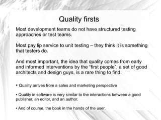 Quality firsts
Most development teams do not have structured testing
approaches or test teams.

Most pay lip service to unit testing – they think it is something
that testers do.

And most important, the idea that quality comes from early
and informed interventions by the “first people”, a set of good
architects and design guys, is a rare thing to find.

●   Quality arrives from a sales and marketing perspective

●Quality in software is very similar to the interactions between a good
publisher, an editor, and an author.

●   And of course, the book in the hands of the user.
 