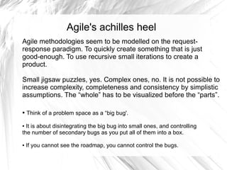 Agile's achilles heel
Agile methodologies seem to be modelled on the request-
response paradigm. To quickly create something that is just
good-enough. To use recursive small iterations to create a
product.

Small jigsaw puzzles, yes. Complex ones, no. It is not possible to
increase complexity, completeness and consistency by simplistic
assumptions. The “whole” has to be visualized before the “parts”.

●   Think of a problem space as a “big bug'.

● It is about disintegrating the big bug into small ones, and controlling
the number of secondary bugs as you put all of them into a box.

●   If you cannot see the roadmap, you cannot control the bugs.
 