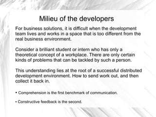 Milieu of the developers
For business solutions, it is difficult when the development
team lives and works in a space that is too different from the
real business environment.

Consider a brilliant student or intern who has only a
theoretical concept of a workplace. There are only certain
kinds of problems that can be tackled by such a person.

This understanding lies at the root of a successful distributed
development environment. How to send work out, and then
collect it back in.

●   Comprehension is the first benchmark of communication.

●   Constructive feedback is the second.
 