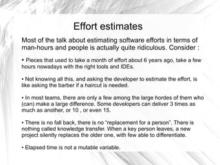 Effort estimates
Most of the talk about estimating software efforts in terms of
man-hours and people is actually quite ridiculous. Consider :
●Pieces that used to take a month of effort about 6 years ago, take a few
hours nowadays with the right tools and IDEs.

● Not knowing all this, and asking the developer to estimate the effort, is
like asking the barber if a haircut is needed.

● In most teams, there are only a few among the large hordes of them who
(can) make a large difference. Some developers can deliver 3 times as
much as another, or 10 , or even 15.

●There is no fall back, there is no “replacement for a person”. There is
nothing called knowledge transfer. When a key person leaves, a new
project silently replaces the older one, with few able to differentiate.

●   Elapsed time is not a mutable variable.
 