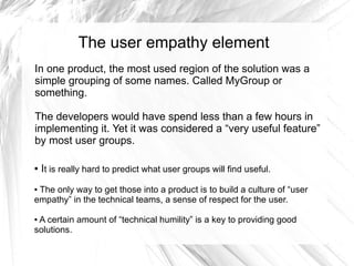 The user empathy element
In one product, the most used region of the solution was a
simple grouping of some names. Called MyGroup or
something.

The developers would have spend less than a few hours in
implementing it. Yet it was considered a “very useful feature”
by most user groups.

●   It is really hard to predict what user groups will find useful.
●The only way to get those into a product is to build a culture of “user
empathy” in the technical teams, a sense of respect for the user.

●A certain amount of “technical humility” is a key to providing good
solutions.
 