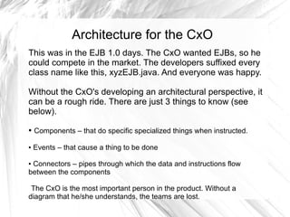 Architecture for the CxO
This was in the EJB 1.0 days. The CxO wanted EJBs, so he
could compete in the market. The developers suffixed every
class name like this, xyzEJB.java. And everyone was happy.

Without the CxO's developing an architectural perspective, it
can be a rough ride. There are just 3 things to know (see
below).
●   Components – that do specific specialized things when instructed.

●   Events – that cause a thing to be done

●Connectors – pipes through which the data and instructions flow
between the components

 The CxO is the most important person in the product. Without a
diagram that he/she understands, the teams are lost.
 
