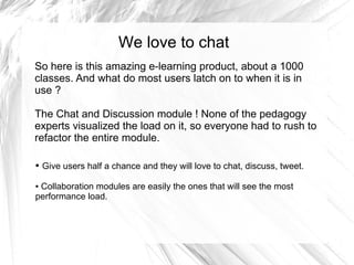 We love to chat
So here is this amazing e-learning product, about a 1000
classes. And what do most users latch on to when it is in
use ?

The Chat and Discussion module ! None of the pedagogy
experts visualized the load on it, so everyone had to rush to
refactor the entire module.

●   Give users half a chance and they will love to chat, discuss, tweet.

●Collaboration modules are easily the ones that will see the most
performance load.
 