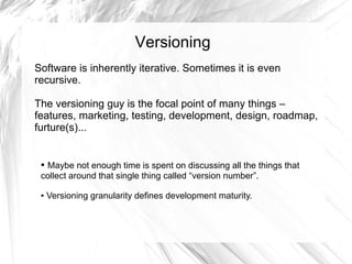 Versioning
Software is inherently iterative. Sometimes it is even
recursive.

The versioning guy is the focal point of many things –
features, marketing, testing, development, design, roadmap,
furture(s)...


 ●Maybe not enough time is spent on discussing all the things that
 collect around that single thing called “version number”.

 ●   Versioning granularity defines development maturity.
 